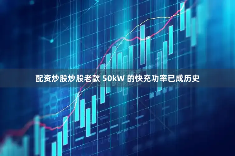 配资炒股炒股老款 50kW 的快充功率已成历史