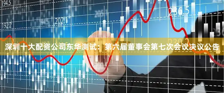 深圳十大配资公司东华测试：第六届董事会第七次会议决议公告