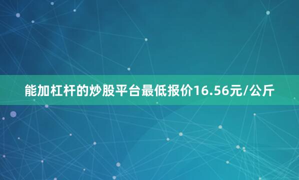 能加杠杆的炒股平台最低报价16.56元/公斤