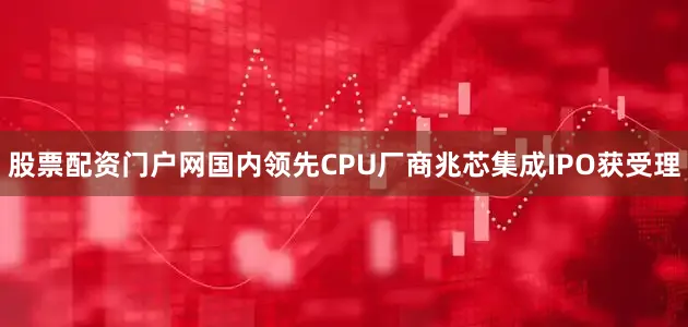 股票配资门户网国内领先CPU厂商兆芯集成IPO获受理