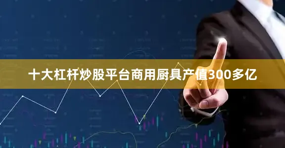 十大杠杆炒股平台商用厨具产值300多亿