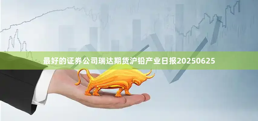 最好的证券公司瑞达期货沪铅产业日报20250625