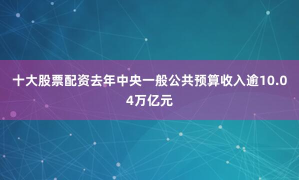 十大股票配资去年中央一般公共预算收入逾10.04万亿元
