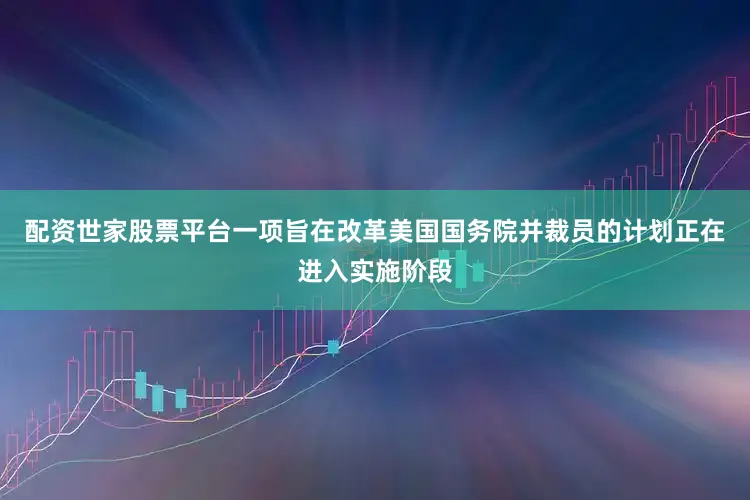 配资世家股票平台一项旨在改革美国国务院并裁员的计划正在进入实施阶段
