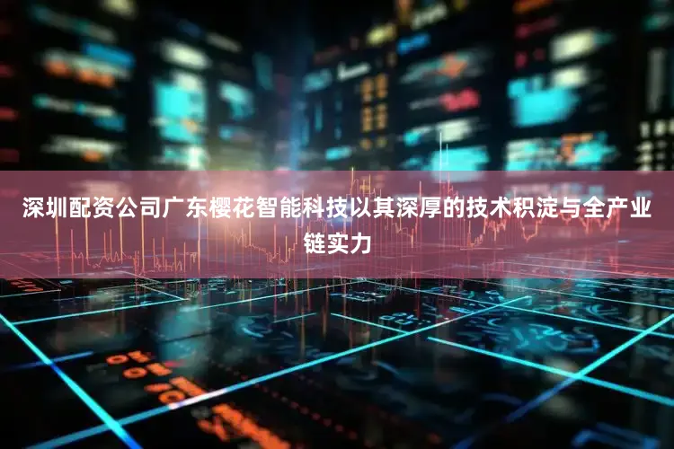 深圳配资公司广东樱花智能科技以其深厚的技术积淀与全产业链实力