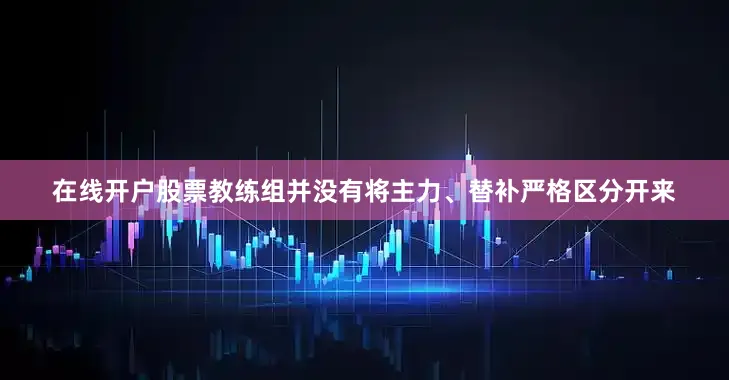 在线开户股票教练组并没有将主力、替补严格区分开来