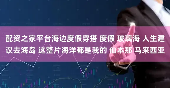 配资之家平台海边度假穿搭 度假 玻璃海 人生建议去海岛 这整片海洋都是我的 仙本那 马来西亚
