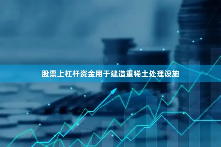 股票上杠杆资金用于建造重稀土处理设施