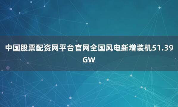 中国股票配资网平台官网全国风电新增装机51.39GW