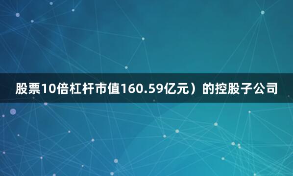 股票10倍杠杆市值160.59亿元）的控股子公司