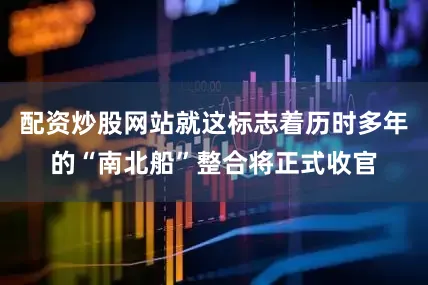 配资炒股网站就这标志着历时多年的“南北船”整合将正式收官
