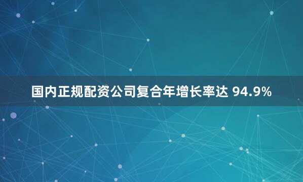 国内正规配资公司复合年增长率达 94.9%