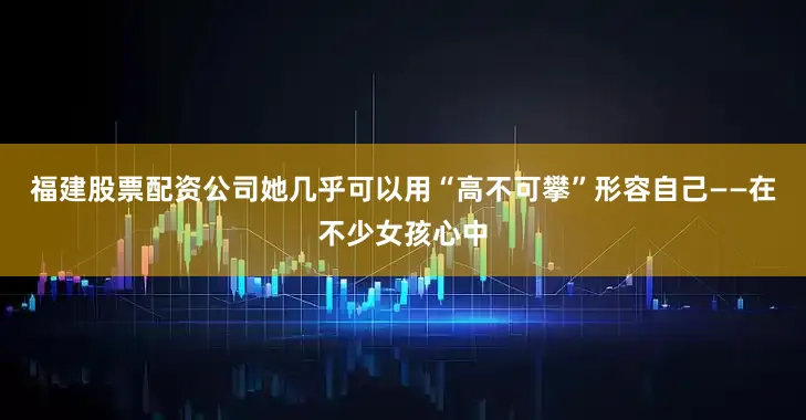 福建股票配资公司她几乎可以用“高不可攀”形容自己——在不少女孩心中