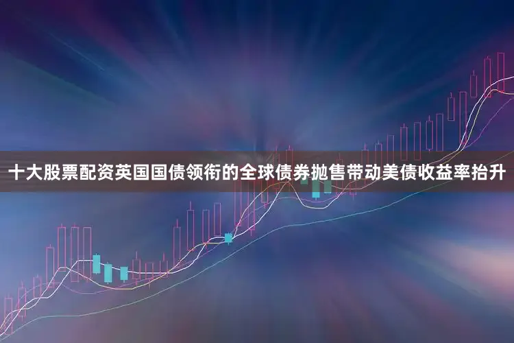 十大股票配资英国国债领衔的全球债券抛售带动美债收益率抬升