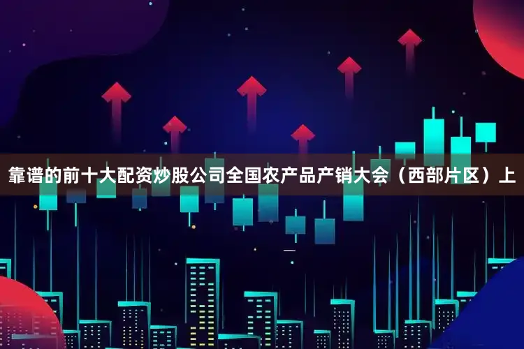 靠谱的前十大配资炒股公司全国农产品产销大会（西部片区）上