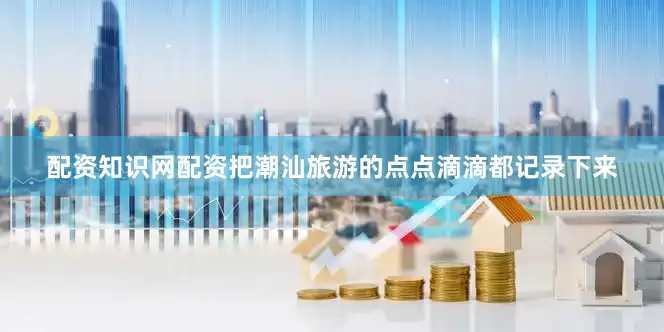 配资知识网配资把潮汕旅游的点点滴滴都记录下来