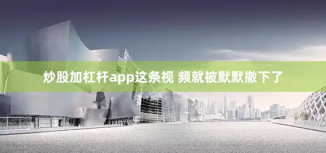 炒股加杠杆app这条视 频就被默默撤下了